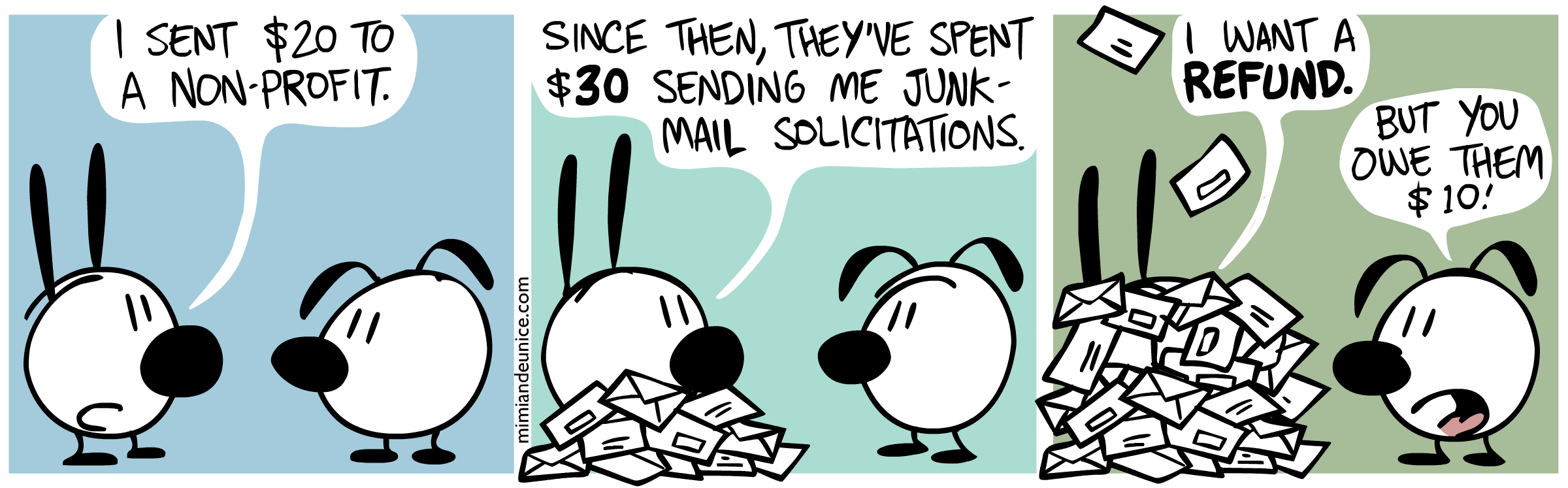 (comic) Mimi: 'I sent $20 to a non-profit. Since then, they've
spent $30 sending me junk-mail solicitations. I want a refund.' Eunice:
'But you owe them $10!'